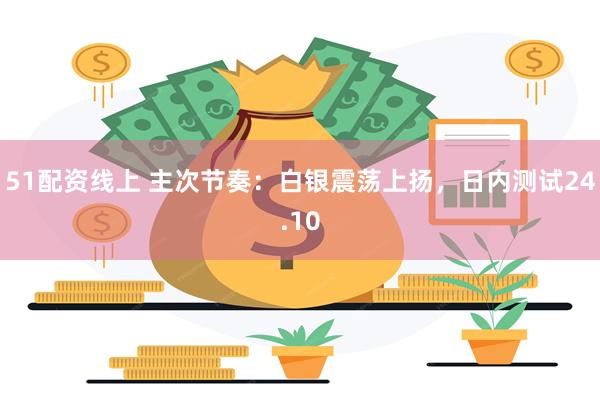 51配资线上 主次节奏：白银震荡上扬，日内测试24.10