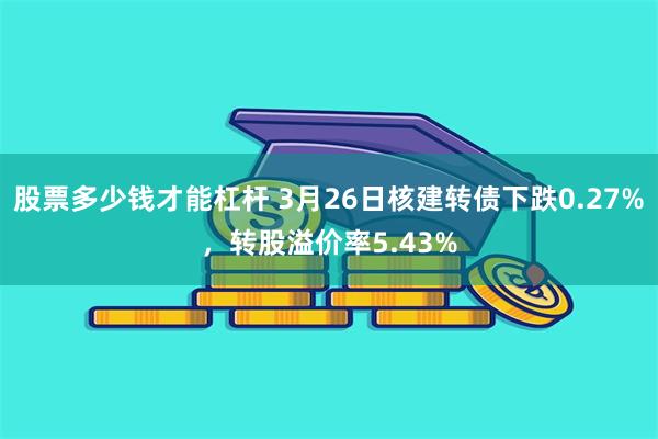 股票多少钱才能杠杆 3月26日核建转债下跌0.27%，转股溢价率5.43%