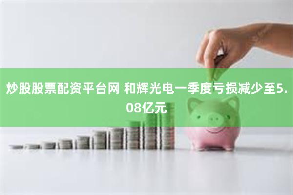 炒股股票配资平台网 和辉光电一季度亏损减少至5.08亿元