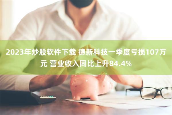 2023年炒股软件下载 德新科技一季度亏损107万元 营业收入同比上升84.4%