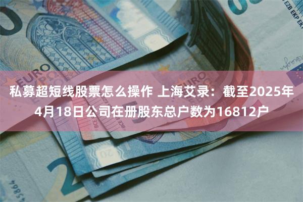 私募超短线股票怎么操作 上海艾录：截至2025年4月18日公司在册股东总户数为16812户