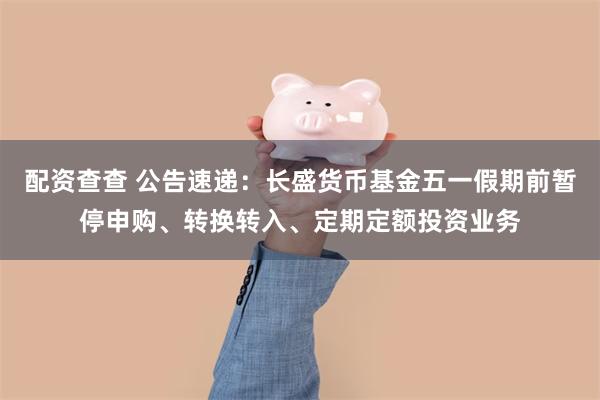 配资查查 公告速递：长盛货币基金五一假期前暂停申购、转换转入、定期定额投资业务