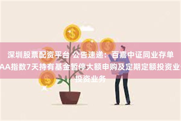 深圳股票配资平台 公告速递：百嘉中证同业存单AAA指数7天持有基金暂停大额申购及定期定额投资业务