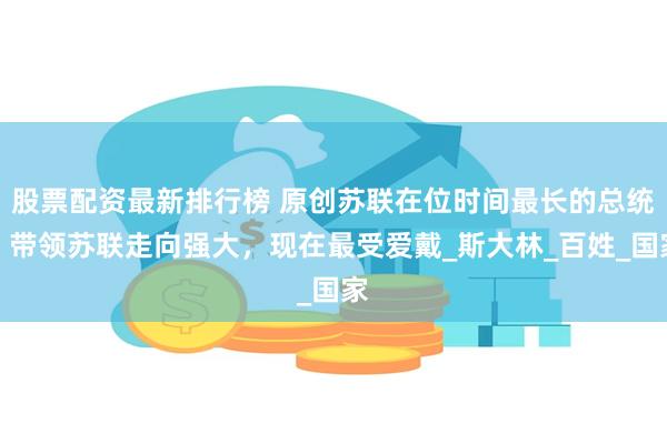股票配资最新排行榜 原创苏联在位时间最长的总统，带领苏联走向强大，现在最受爱戴_斯大林_百姓_国家
