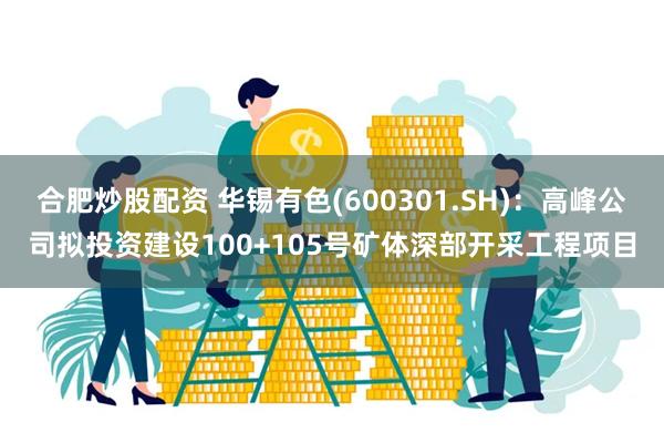 合肥炒股配资 华锡有色(600301.SH)：高峰公司拟投资建设100+105号矿体深部开采工程项目