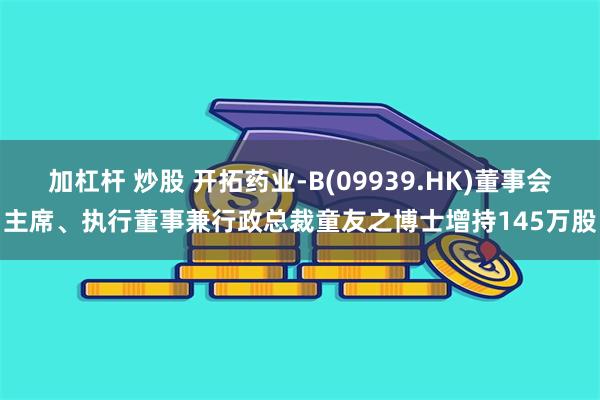 加杠杆 炒股 开拓药业-B(09939.HK)董事会主席、执行董事兼行政总裁童友之博士增持145万股