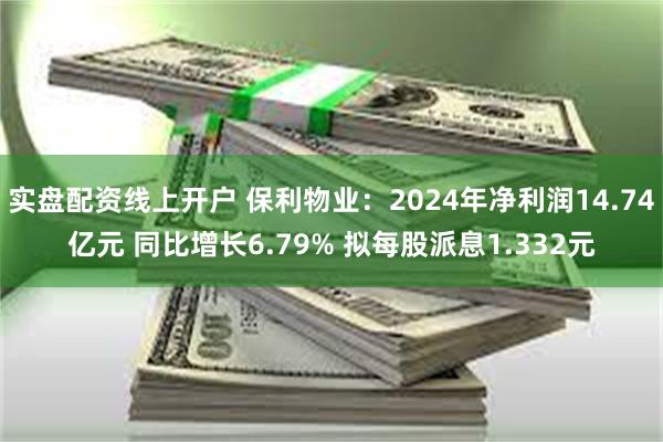 实盘配资线上开户 保利物业：2024年净利润14.74亿元 同比增长6.79% 拟每股派息1.332元