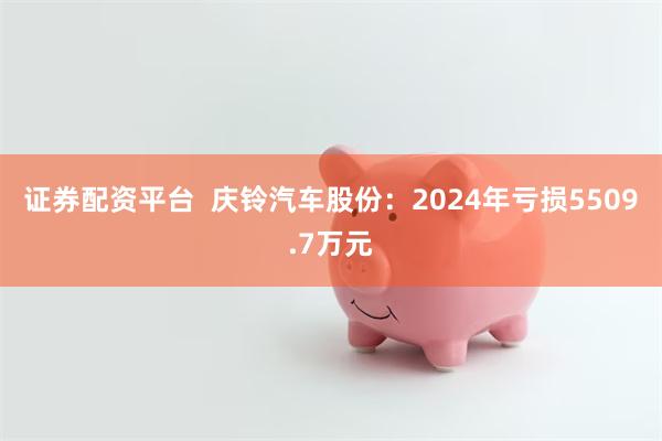 证券配资平台  庆铃汽车股份：2024年亏损5509.7万元