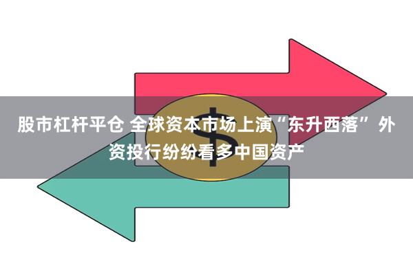 股市杠杆平仓 全球资本市场上演“东升西落” 外资投行纷纷看多中国资产