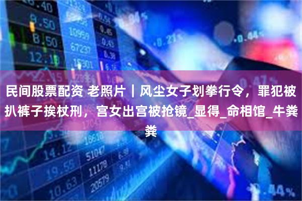 民间股票配资 老照片｜风尘女子划拳行令，罪犯被扒裤子挨杖刑，宫女出宫被抢镜_显得_命相馆_牛粪