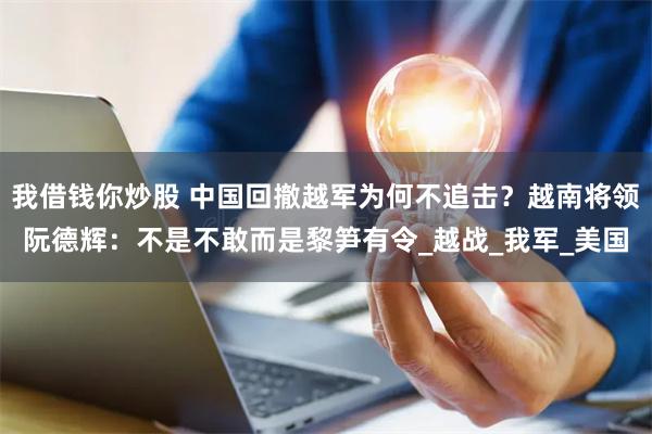 我借钱你炒股 中国回撤越军为何不追击？越南将领阮德辉：不是不敢而是黎笋有令_越战_我军_美国
