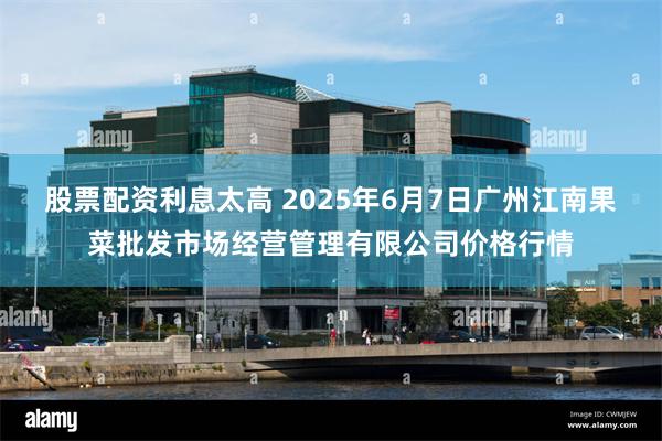 股票配资利息太高 2025年6月7日广州江南果菜批发市场经营管理有限公司价格行情