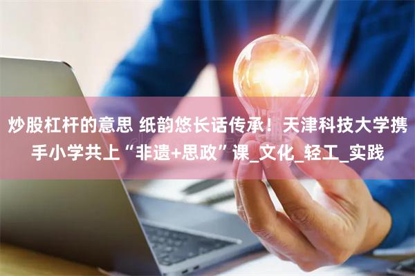 炒股杠杆的意思 纸韵悠长话传承！天津科技大学携手小学共上“非遗+思政”课_文化_轻工_实践