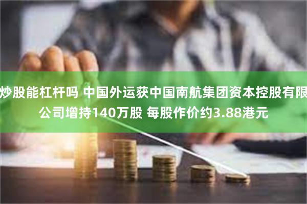 炒股能杠杆吗 中国外运获中国南航集团资本控股有限公司增持140万股 每股作价约3.88港元