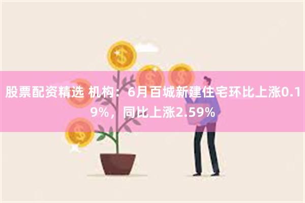 股票配资精选 机构：6月百城新建住宅环比上涨0.19%，同比上涨2.59%