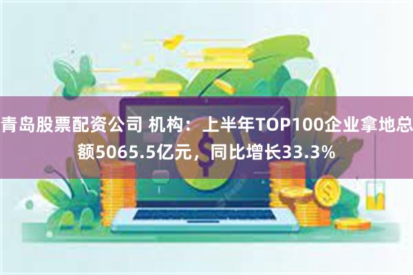 青岛股票配资公司 机构：上半年TOP100企业拿地总额5065.5亿元，同比增长33.3%