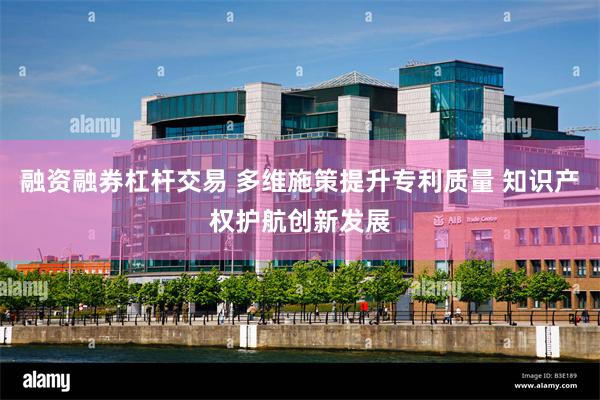 融资融券杠杆交易 多维施策提升专利质量 知识产权护航创新发展