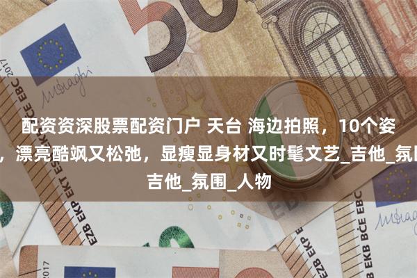 配资资深股票配资门户 天台 海边拍照，10个姿势动作，漂亮酷飒又松弛，显瘦显身材又时髦文艺_吉他_氛围_人物