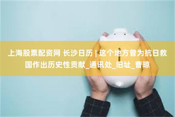 上海股票配资网 长沙日历 | 这个地方曾为抗日救国作出历史性贡献_通讯处_旧址_曹琼