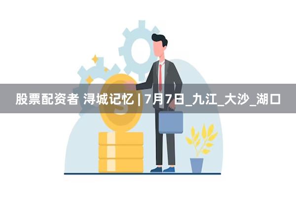 股票配资者 浔城记忆 | 7月7日_九江_大沙_湖口