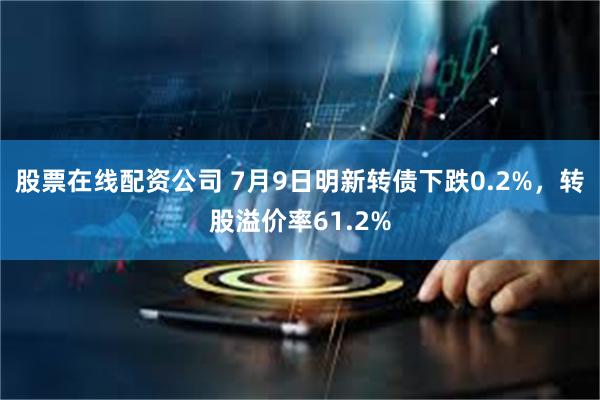 股票在线配资公司 7月9日明新转债下跌0.2%，转股溢价率61.2%