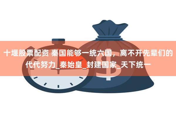 十堰股票配资 秦国能够一统六国，离不开先辈们的代代努力_秦始皇_封建国家_天下统一