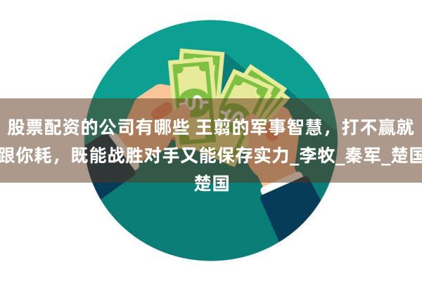 股票配资的公司有哪些 王翦的军事智慧，打不赢就跟你耗，既能战胜对手又能保存实力_李牧_秦军_楚国