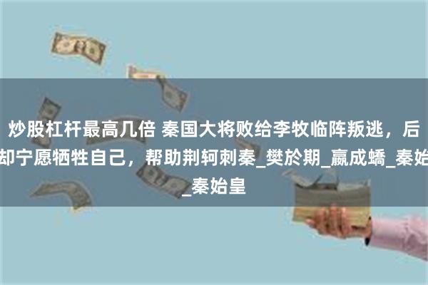 炒股杠杆最高几倍 秦国大将败给李牧临阵叛逃，后来却宁愿牺牲自己，帮助荆轲刺秦_樊於期_嬴成蟜_秦始皇