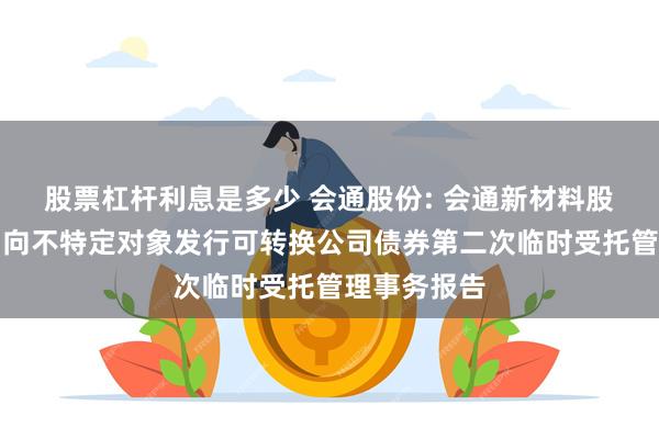 股票杠杆利息是多少 会通股份: 会通新材料股份有限公司向不特定对象发行可转换公司债券第二次临时受托管理事务报告