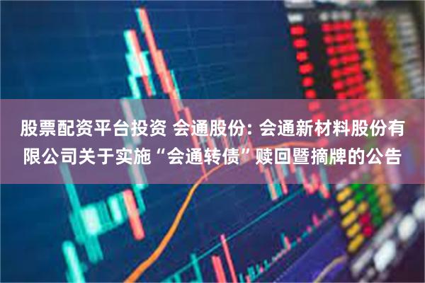股票配资平台投资 会通股份: 会通新材料股份有限公司关于实施“会通转债”赎回暨摘牌的公告