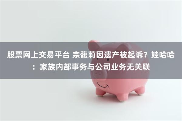 股票网上交易平台 宗馥莉因遗产被起诉？娃哈哈：家族内部事务与公司业务无关联