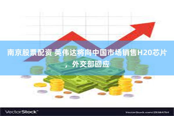 南京股票配资 英伟达将向中国市场销售H20芯片，外交部回应