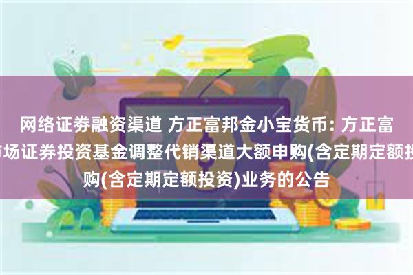 网络证劵融资渠道 方正富邦金小宝货币: 方正富邦金小宝货币市场证券投资基金调整代销渠道大额申购(含定期定额投资)业务的公告