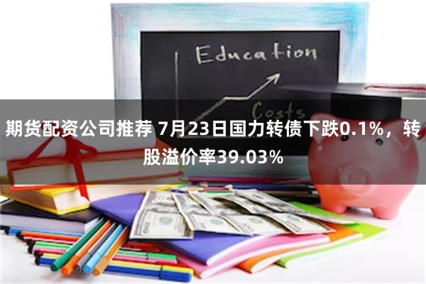 期货配资公司推荐 7月23日国力转债下跌0.1%，转股溢价率39.03%