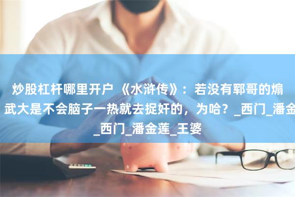 炒股杠杆哪里开户 《水浒传》：若没有郓哥的煽风点火，武大是不会脑子一热就去捉奸的，为哈？_西门_潘金莲_王婆