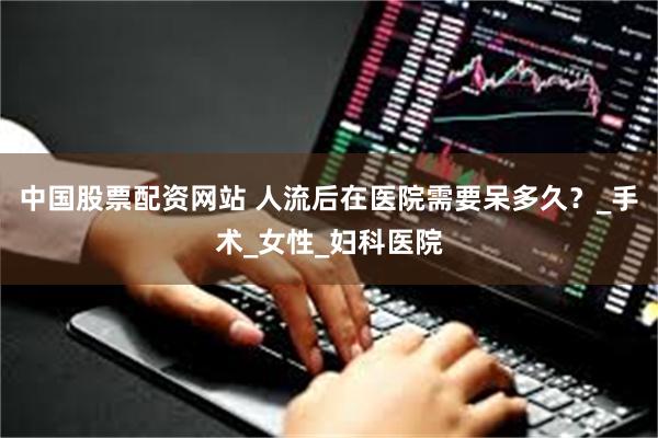 中国股票配资网站 人流后在医院需要呆多久？_手术_女性_妇科医院
