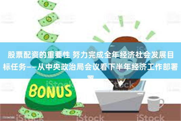 股票配资的重要性 努力完成全年经济社会发展目标任务——从中央政治局会议看下半年经济工作部署