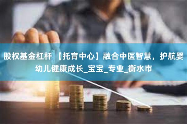 股权基金杠杆 【托育中心】融合中医智慧，护航婴幼儿健康成长_宝宝_专业_衡水市