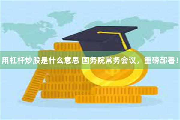 用杠杆炒股是什么意思 国务院常务会议，重磅部署！