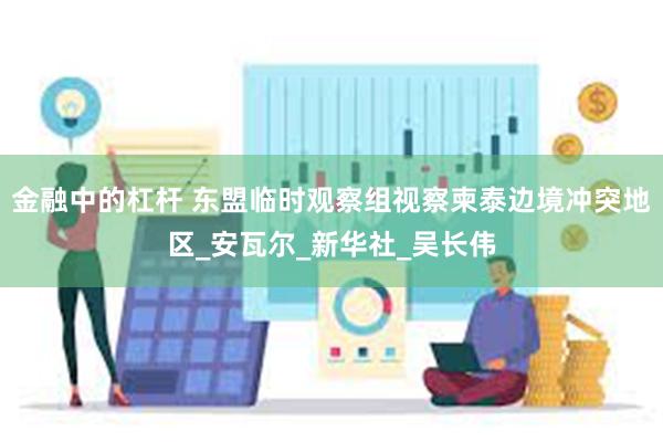 金融中的杠杆 东盟临时观察组视察柬泰边境冲突地区_安瓦尔_新华社_吴长伟