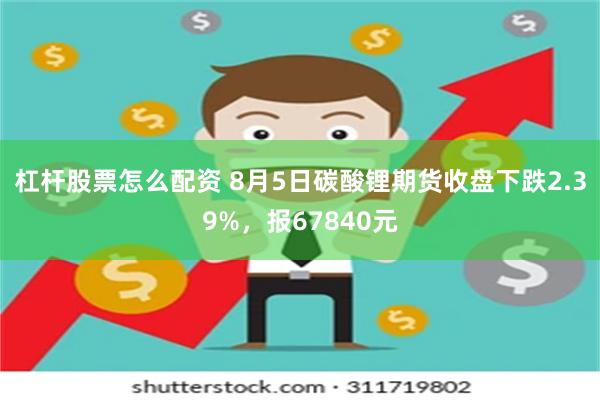 杠杆股票怎么配资 8月5日碳酸锂期货收盘下跌2.39%，报67840元
