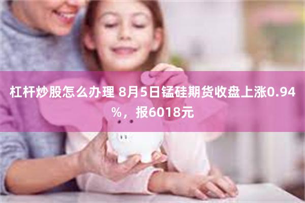 杠杆炒股怎么办理 8月5日锰硅期货收盘上涨0.94%，报6018元