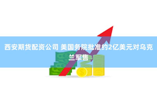 西安期货配资公司 美国务院批准约2亿美元对乌克兰军售