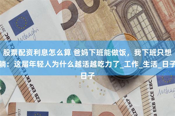 股票配资利息怎么算 爸妈下班能做饭，我下班只想躺：这届年轻人为什么越活越吃力了_工作_生活_日子