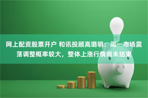 网上配资股票开户 和讯投顾高璐明：周一市场震荡调整概率较大，整体上涨行情尚未结束