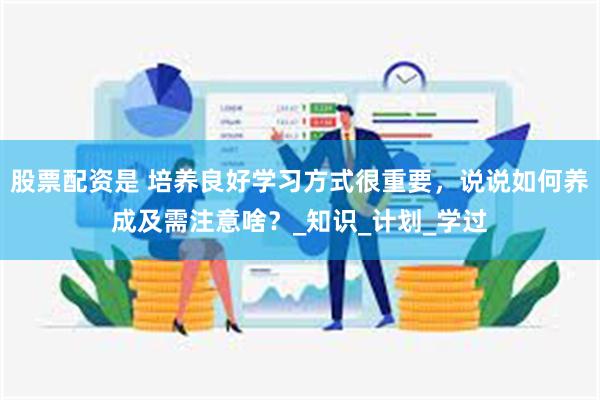 股票配资是 培养良好学习方式很重要，说说如何养成及需注意啥？_知识_计划_学过