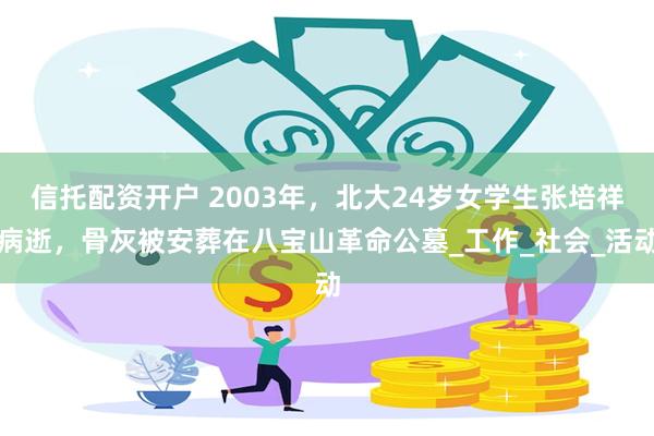 信托配资开户 2003年，北大24岁女学生张培祥病逝，骨灰被安葬在八宝山革命公墓_工作_社会_活动
