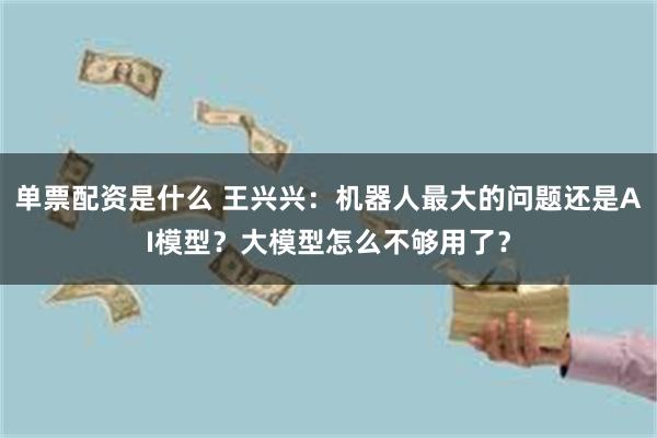 单票配资是什么 王兴兴：机器人最大的问题还是AI模型？大模型怎么不够用了？