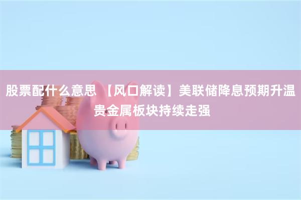 股票配什么意思 【风口解读】美联储降息预期升温 贵金属板块持续走强