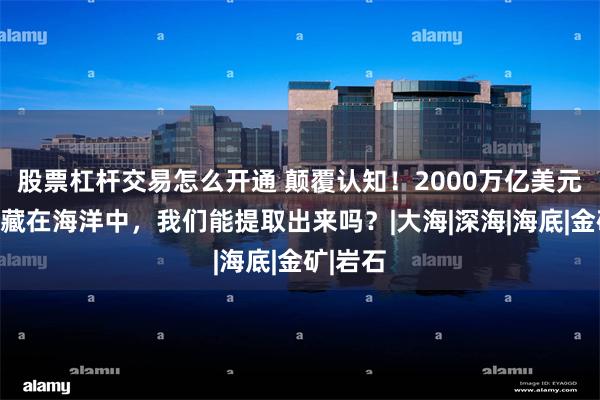 股票杠杆交易怎么开通 颠覆认知！2000万亿美元黄金竟藏在海洋中，我们能提取出来吗？|大海|深海|海